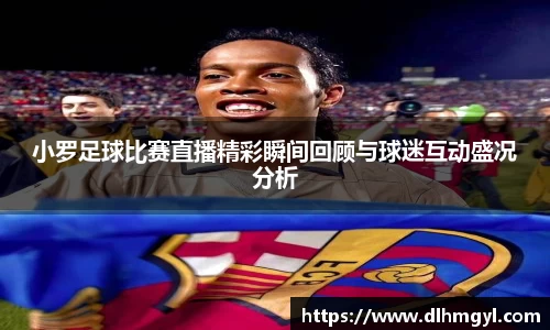 小罗足球比赛直播精彩瞬间回顾与球迷互动盛况分析
