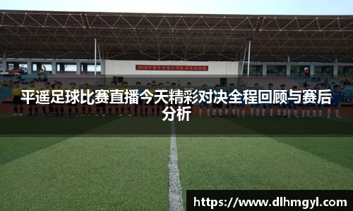 平遥足球比赛直播今天精彩对决全程回顾与赛后分析